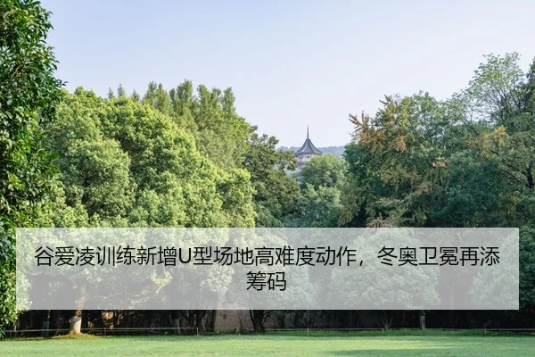 谷爱凌训练新增U型场地高难度动作，冬奥卫冕再添筹码