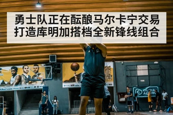 勇士队正在酝酿马尔卡宁交易 打造库明加搭档全新锋线组合