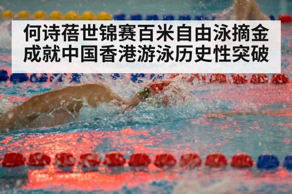 何诗蓓世锦赛百米自由泳摘金成就中国香港游泳历史性突破